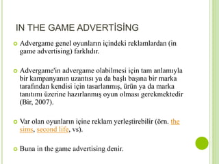IN THE GAME ADVERTİSİNG 
 Advergame genel oyunların içindeki reklamlardan (in 
game advertising) farklıdır. 
 Advergame'in advergame olabilmesi için tam anlamıyla 
bir kampanyanın uzantısı ya da başlı başına bir marka 
tarafından kendisi için tasarlanmış, ürün ya da marka 
tanıtımı üzerine hazırlanmış oyun olması gerekmektedir 
(Bir, 2007). 
 Var olan oyunların içine reklam yerleştirebilir (örn. the 
sims, second life, vs). 
 Buna in the game advertising denir. 
 