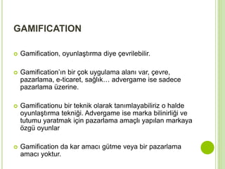 GAMIFICATION 
 Gamification, oyunlaştırma diye çevrilebilir. 
 Gamification’ın bir çok uygulama alanı var, çevre, 
pazarlama, e-ticaret, sağlık… advergame ise sadece 
pazarlama üzerine. 
 Gamificationu bir teknik olarak tanımlayabiliriz o halde 
oyunlaştırma tekniği. Advergame ise marka bilinirliği ve 
tutumu yaratmak için pazarlama amaçlı yapılan markaya 
özgü oyunlar 
 Gamification da kar amacı gütme veya bir pazarlama 
amacı yoktur. 
 