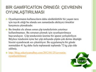 BİR GAMİFİCATİON ÖRNEĞİ: ÇEVRENİN 
OYUNLAŞTIRILMASI 
 Oyunlaştırmanın kullanıcıların daha sürdürülebilir bir yaşam tarzı 
için teşvik ettiği bu alanda son zamanlarda etkileyici örnekler 
karşımıza çıkmaktadır. 
 Bu örnekte ele alınan sorun çöp tenekelerinin yeterince 
kullanılmaması. Bu sorunun çözmek için oyunlaştırılmaya 
başvuruluyor. Çöp tenekesinin üzerine bir aparat yerleştiriliyor. 
Böylece tenekenin içine her çöp atılışında çöpün çok derine düştüğü 
hissini uyandıracak ses çıkartılıyor. Bu uygulamayla bir günde 
normalden 41 kg daha fazla toplanarak toplamda 72 kg çöp elde 
edilmiş. 
 http://blog.zekeriyamulbay.com/2012/01/25/cevrenin-oyunlastirilmasi/ 
 