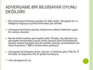 ADVERGAME BİR BİLGİSAYAR OYUNU 
DEĞİLDİR! 
 Son olarak karıştırılmaması gereken bir diğer nokta: Advergame’ler ve 
bildiğimiz bilgisayar oyunları birbirinden çok farklıdır. 
 Advergame hazırlayan ajanslar, reklamveren şirketin isteklerine uygun 
bir senaryo oluşturur. 
 Burada belirli kurallara göre hareket edilir. Örneğin, ilaç şirketleri için 
advergame hazırlanırken reçeteli satılan ilaçların adları kullanılamıyor. 
Oyunun internet üzerinden hızlı bir şekilde yüklenip, oynanabilmesi için 
dosya boyutunun 1 MB’ın altında olması gerekiyor. 
 Advergame hazırlatmanın ücreti, süresine ve kalitesine göre 5 bin ila 15 
bin dolar. En kapsamlısı bile 45 günde hazırlanıyor. 
 Anti advergame de var. 
 