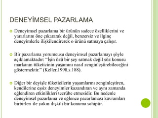 DENEYİMSEL PAZARLAMA 
 Deneyimsel pazarlama bir ürünün sadece özelliklerini ve 
yararlarını öne çıkararak değil, benzersiz ve ilginç 
deneyimlerle ilişkilendirerek o ürünü satmaya çalışır. 
 Bir pazarlama yorumcusu deneyimsel pazarlamayı şöyle 
açıklamaktadır: “İşin özü bir şey satmak değil söz konusu 
markanın tüketicinin yaşamını nasıl zenginleştirebileceğini 
göstermektir.” (Keller,1998,s.188). 
 Diğer bir deyişle tüketicilerin yaşamlarını zenginleştiren, 
kendilerine eşsiz deneyimler kazandıran ve aynı zamanda 
eğlendiren etkinlikleri tecrübe etmesidir. Bu nedenle 
deneyimsel pazarlama ve eğlence pazarlaması kavramları 
birbirleri ile yakın ilişkili bir konuma sahiptir. 
 