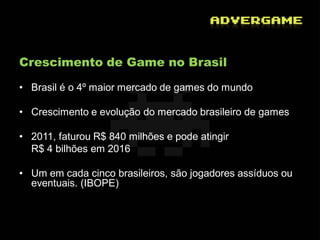 Crescimento de Game no Brasil

• Brasil é o 4º maior mercado de games do mundo

• Crescimento e evolução do mercado brasileiro de games

• 2011, faturou R$ 840 milhões e pode atingir
  R$ 4 bilhões em 2016

• Um em cada cinco brasileiros, são jogadores assíduos ou
  eventuais. (IBOPE)
 