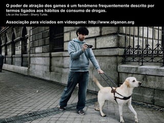 O poder de atração dos games é um fenômeno frequentemente descrito por termos ligados aos hábitos de consumo de drogas. Life on the Screen - Sherry Turkle. Associação para viciados em videogame: http://www.olganon.org 