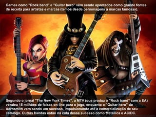 Games como "Rock band" e "Guitar hero" vêm sendo apontados como grande fontes de receita para artistas e marcas (temos desde personagens à marcas famosas). Segundo o jornal "The New York Times", a MTV (que produz o "Rock band" com a EA) vendeu 15 milhões de faixas on-line para o jogo, enquanto o "Guitar hero" do Aerosmith vem sendo um sucesso, impulsionando até a comercialização de seu catálogo. Outras bandas estão na cola desse sucesso como Metallica e AC/DC. 