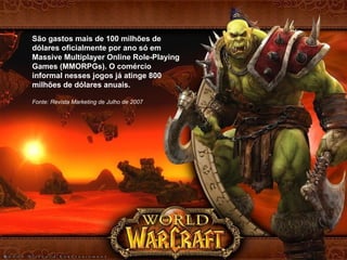 São gastos mais de 100 milhões de dólares oficialmente por ano só em Massive Multiplayer Online Role-Playing Games (MMORPGs). O comércio informal nesses jogos já atinge 800 milhões de dólares anuais. Fonte: Revista Marketing de Julho de 2007 