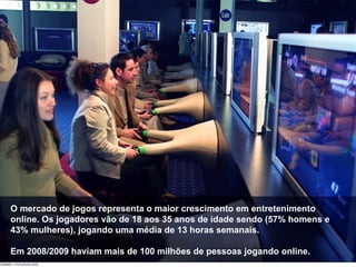 O mercado de jogos representa o maior crescimento em entretenimento online. Os jogadores vão de 18 aos 35 anos de idade sendo (57% homens e 43% mulheres), jogando uma média de 13 horas semanais. Em 2008/2009 haviam mais de 100 milhões de pessoas jogando online. 
