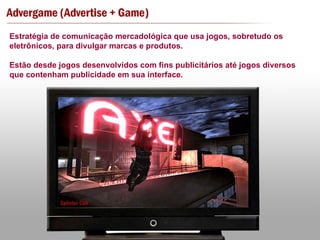 Estratégia de comunicação mercadológica que usa jogos, sobretudo os eletrônicos, para divulgar marcas e produtos. Estão desde jogos desenvolvidos com fins publicitários até jogos diversos que contenham publicidade em sua interface. 