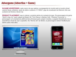 IN-GAME ADVERTISING:  nada mais é do que replicar a propaganda do mundo real no mundo virtual, usando faixas, pôsteres, spots de rádio e outdoors. O “SSX3”, jogo de snowboard da Eletronic Arts usa outdoors da Honda e Seven Up. PRODUCT PLACEMENT:  aqui é colocar o produto dentro do contexto do jogo. Os personagens do game “Devil´s may cry” usam calças da Diesel. No “Tom Clancy´s Splinter Cell – Pandora Tomorrow” o personagem um smartphone p900 da Sony Ericsson para cumprir missões, o jogador literalmente vive a experiência virtual de usar o aparelho. No “Worms 3D” da SEGA, os personagens bebem RedBull para darem pulos mais altos. 