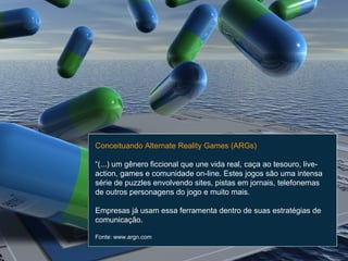 Conceituando Alternate Reality Games (ARGs) “ (...) um gênero ficcional que une vida real, caça ao tesouro, live-action, games e comunidade on-line. Estes jogos são uma intensa série de puzzles envolvendo sites, pistas em jornais, telefonemas de outros personagens do jogo e muito mais.  Empresas já usam essa ferramenta dentro de suas estratégias de comunicação. Fonte: www.argn.com 