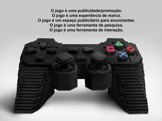 O jogo é uma publicidade/promoção. O jogo é uma experiência de marca. O jogo é um espaço publicitário para anunciantes. O jogo é uma ferramenta de pesquisa. O jogo é uma ferramenta de interação. 