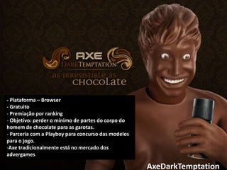 - Plataforma – Browser
- Gratuito
- Premiação por ranking
- Objetivo: perder o mínimo de partes do corpo do
homem de chocolate para as garotas.
- Parceria com a Playboy para concurso das modelos
para o jogo.
-Axe tradicionalmente está no mercado dos
advergames

                                                     AxeDarkTemptation
 