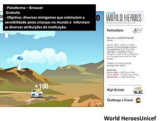 - Plataforma – Browser
-Gratuito
- Objetivo: diversos minigames que estimulam a
sensibilidade pelas crianças no mundo e informam
as diversas atribuições da instituição.




                                                   World HeroesUnicef
 