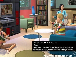 - Plataforma –Multi Plataforma
- Pago
-Addon de Pacote de objetos que aumentam o mix
de móveis do jogo, com móveis do catálogo da Ikea.


           TheSimsIkea Home Stuff
 