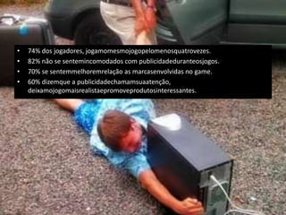 •   74% dos jogadores, jogamomesmojogopelomenosquatrovezes.
•   82% não se sentemincomodados com publicidadeduranteosjogos.
•   70% se sentemmelhoremrelação as marcasenvolvidas no game.
•   60% dizemque a publicidadechamamsuaatenção,
    deixamojogomaisrealistaepromoveprodutosinteressantes.
 