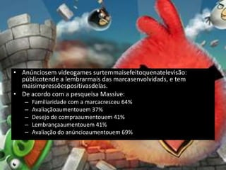 • Anúnciosem videogames surtemmaisefeitoquenatelevisão:
  públicotende a lembrarmais das marcasenvolvidads, e tem
  maisimpressõespositivasdelas.
• De acordo com a pesqueisa Massive:
   –   Familiaridade com a marcacresceu 64%
   –   Avaliaçãoaumentouem 37%
   –   Desejo de compraaumentouem 41%
   –   Lembrançaaumentouem 41%
   –   Avaliação do anúncioaumentouem 69%
 