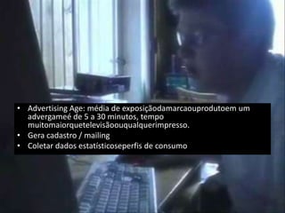 • Advertising Age: média de exposiçãodamarcaouprodutoem um
  advergameé de 5 a 30 minutos, tempo
  muitomaiorquetelevisãoouqualquerimpresso.
• Gera cadastro / mailing
• Coletar dados estatísticoseperfis de consumo
 