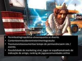 • Permiteatingiropúblico-alvoenquanto se diverte.
• Contenteemreceberentretenimentogratuito
• Trazmaisvisitaseaumentao tempo de permanênciaem site /
  evento.
• Possibilidade de marketing viral, jogos se espalhamatravés de
  indicação de amigo, ranking de jogosecomunidades online
 