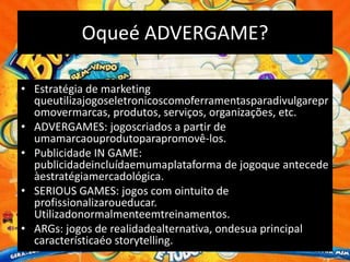 Oqueé ADVERGAME?

• Estratégia de marketing
  queutilizajogoseletronicoscomoferramentasparadivulgarepr
  omovermarcas, produtos, serviços, organizações, etc.
• ADVERGAMES: jogoscriados a partir de
  umamarcaouprodutoparapromovê-los.
• Publicidade IN GAME:
  publicidadeincluídaemumaplataforma de jogoque antecede
  àestratégiamercadológica.
• SERIOUS GAMES: jogos com ointuito de
  profissionalizaroueducar.
  Utilizadonormalmenteemtreinamentos.
• ARGs: jogos de realidadealternativa, ondesua principal
  característicaéo storytelling.
 