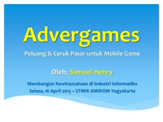Advergames
Peluang & Ceruk Pasar untuk Mobile Game

          Oleh: Samuel Henry
Membangun Kewirausahaan di Industri Informatika
Selasa, 16 April 2013 – STMIK AMIKOM Yogyakarta
 