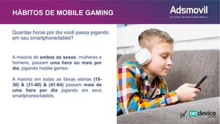 HÁBITOS DE MOBILE GAMING
A maioria de ambos os sexos, mulheres e
homens, passam uma hora ou mais por
dia, jogando mobile games.
A maioria em todas as faixas etárias (16-
30) & (31-40) & (41-64) passam mais de
uma hora por dia jogando em seus
smartphones/tablets.
Quantas horas por dia você passa jogando
em seu smartphone/tablet?
 