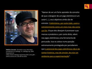 “Apesar de ser um forte apoiador do conceito
de que o designer de um jogo eletrônico é um
autor (...), seus objetivos ainda são de
entreter. Publicitários, por outro lado, usam o
entretenimento como um meio mas não como
um fim. O que eles desejam é promover suas
marcas e produtos e, por conta disto, vêem
nos jogos eletrônicos uma ferramenta de
persuasão. Isso os coloca numa posição
extremamente privilegiada por perceberem
FRASCA, Gonzalo. Simulation versus Narrative:
Introduction to Ludology. In: Ludology.org. 2003.
Disponível em
<http://www.ludology.org/articles/VGT_final.pdf> .
Último acesso em 1 de abril de 2013

que o potencial dos jogos eletrônicos não é de
contar histórias, mas de simular: de criar um
ambiente para a experimentação”.

 