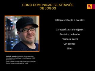 COMO COMUNICAR-SE ATRAVÉS
DE JOGOS

1) Representação e eventos:
Características de objetos
Cenários de fundo
Formas e cores
Cut-scenes
Skins
FRASCA, Gonzalo. Simulation versus Narrative:
Introduction to Ludology. In: Ludology.org. 2003.
Disponível em
<http://www.ludology.org/articles/VGT_final.pdf> .
Último acesso em 1 de abril de 2013

 