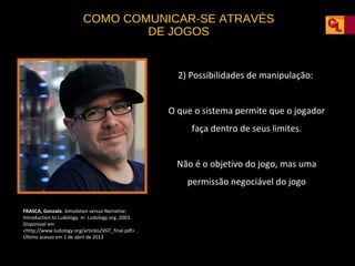 COMO COMUNICAR-SE ATRAVÉS
DE JOGOS

2) Possibilidades de manipulação:
O que o sistema permite que o jogador
faça dentro de seus limites.
Não é o objetivo do jogo, mas uma
permissão negociável do jogo
FRASCA, Gonzalo. Simulation versus Narrative:
Introduction to Ludology. In: Ludology.org. 2003.
Disponível em
<http://www.ludology.org/articles/VGT_final.pdf> .
Último acesso em 1 de abril de 2013

 