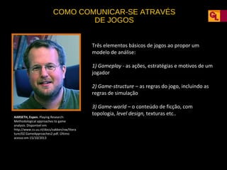 COMO COMUNICAR-SE ATRAVÉS
DE JOGOS
Três elementos básicos de jogos ao propor um
modelo de análise:
1) Gameplay - as ações, estratégias e motivos de um
jogador
2) Game-structure – as regras do jogo, incluindo as
regras de simulação

AARSETH, Espen. Playing Research:
Methodological approaches to game
analysis. Disponível em
http://www.cs.uu.nl/docs/vakken/vw/litera
ture/02.GameApproaches2.pdf. Último
acesso em 15/10/2013

3) Game-world – o conteúdo de ficção, com
topologia, level design, texturas etc..

 