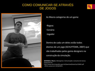 COMO COMUNICAR-SE ATRAVÉS
DE JOGOS
As Macro-categorias de um game
-Regras
-Cenário
-Jogador
Dentro de cada um deles estão todos
átomos de um jogo (SCHUYTEMA, 2007) que
são trabalhados pelos game-designers na
construção da simulação.
BERIMBAU, Mauro. Advergames: Comunicação e consumo de marcas.
Disponível em
http://www.dominiopublico.gov.br/download/texto/cp124462.pdf
.Último acesso em 15/10/2013.

 