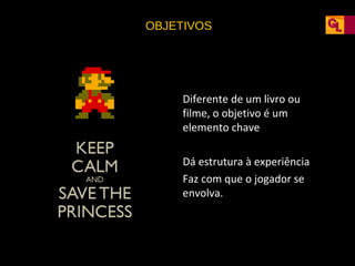 OBJETIVOS

• Diferente de um livro ou
filme, o objetivo é um
elemento chave
• Dá estrutura à experiência
• Faz com que o jogador se
envolva.

 