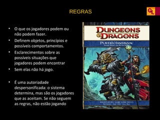 REGRAS
•
•
•

•
•

O que os jogadores podem ou
não podem fazer.
Definem objetos, princípios e
possíveis comportamentos.
Esclarecimentos sobre as
possíveis situações que
jogadores podem encontrar
Sem elas não há jogo.
É uma autoriadade
despersonificada: o sistema
determina, mas são os jogadores
que as aceitam. Se não seguem
as regras, não estão jogando

 