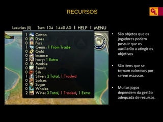 RECURSOS

•

São objetos que os
jogadores podem
possuir que os
auxiliarão a atingir os
objetivos

•

São itens que se
tornam valorosos por
serem escassos.

•

Muitos jogos
dependem da gestão
adequada de recursos.

 