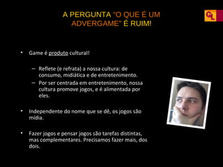 A PERGUNTA “O QUE É UM
ADVERGAME” É RUIM!

•

Game é produto cultural!
– Reflete (e refrata) a nossa cultura: de
consumo, midiática e de entretenimento.
– Por ser centrada em entretenimento, nossa
cultura promove jogos, e é alimentada por
eles.

•

Independente do nome que se dê, os jogos são
mídia.

•

Fazer jogos e pensar jogos são tarefas distintas,
mas complementares. Precisamos fazer mais, dos
dois.

 