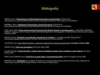 Bibliografia
AARSETH, Espen. Playing Research: Methodological approaches to game analysis. Disponível em
http://www.cs.uu.nl/docs/vakken/vw/literature/02.GameApproaches2.pdf. Último acesso em 15/10/2013
BERIMBAU, Mauro. Advergames: Comunicação e consumo de marcas. Disponível em
http://www.dominiopublico.gov.br/download/texto/cp124462.pdf.Último acesso em 15/10/2013.
CHEE, VIETA, SMITH. Online gaming and the interactional self: identity interplay in situated practice. In: WILLIAMS, HENDRICKS,
WINKLER. Gaming as culture: Essays on reality, identity and experience in fantasy games. Carolina do Norte: McFarland & Company
Publishers, 2006.
FRASCA, Gonzalo. Simulation versus Narrative: Introduction to Ludology. In: Ludology.org. 2003. Disponível em
http://www.ludology.org/articles/VGT_final.pdf. Último acesso em 1 de abril de 2013
FULLERTON, Tracy. Game Design Workshop: a playcentric approach to creating innovative games. Burlington: Elsevier, 2008.
JENKINS, Henry. Cultura da convergência. São Paulo: Aleph, 2008
KELLNER, Douglas. A cultura da mídia - estudos culturais: identidade e política entre o moderno e o pós-moderno. São Paulo:
EDUSC, 2001.
PERRY, David. DeMARIA, Rusel. David Perry on game design: a brainstorming toolbox. Boston: Cengage Learning, 2009.
WERBACH, Kevin. Gamification. Curso digital. Pennsylvania: University of Pennsylvania, Wharton School, 2012. Disponível em
https://www.coursera.org/course/gamification. Último acesso em 04/11/2013

 