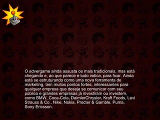   O advergame ainda assusta os mais tradicionais, mas está chegando e, ao que parece e tudo indica, para ficar. Ainda está se estruturando como uma nova ferramenta de marketing, tem muitos pontos fortes, interessantes para qualquer empresa que deseja se comunicar com seu público e grandes empresas já investiram ou investem, como BMW, Coca-Cola, DaimlerChrysler, Kraft Foods, Levi Strauss & Co., Nike, Nokia, Procter & Gamble, Puma, Sony Ericsson.  