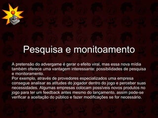 Pesquisa e monitoamento A pretensão do advergame é gerar o efeito viral, mas essa nova mídia também oferece uma vantagem interessante: possibilidades de pesquisa e monitoramento.  Por exemplo, através de provedores especializados uma empresa consegue analisar as atitudes do jogador dentro do jogo e perceber suas necessidades. Algumas empresas colocam possíveis novos produtos no jogo para ter um feedback antes mesmo do lançamento, assim pode-se verificar a aceitação do público e fazer modificações se for necessário.  