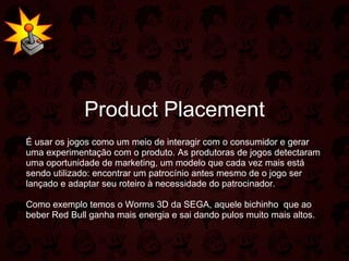 Product Placement É usar os jogos como um meio de interagir com o consumidor e gerar uma experimentação com o produto. As produtoras de jogos detectaram uma oportunidade de marketing, um modelo que cada vez mais está sendo utilizado: encontrar um patrocínio antes mesmo de o jogo ser lançado e adaptar seu roteiro à necessidade do patrocinador. Como exemplo temos o Worms 3D da SEGA, aquele bichinho  que ao beber Red Bull ganha mais energia e sai dando pulos muito mais altos. 