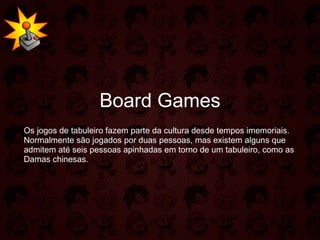 Board Games Os jogos de tabuleiro fazem parte da cultura desde tempos imemoriais. Normalmente são jogados por duas pessoas, mas existem alguns que admitem até seis pessoas apinhadas em torno de um tabuleiro, como as Damas chinesas. 