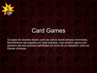 Card Games Os jogos de tabuleiro fazem parte da cultura desde tempos imemoriais. Normalmente são jogados por duas pessoas, mas existem alguns que admitem até seis pessoas apinhadas em torno de um tabuleiro, como as Damas chinesas. 