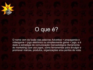 O que é? O nome vem da fusão das palavras Advertise = propaganda e videogame = jogo eletrônico ou simplesmente game = jogo, e é dado a estratégia de comunicação mercadológica (ferramenta do marketing) que usa jogos, como ferramentas para divulgar e promover marcas, produtos, organizações e/ou pontos de vista. 