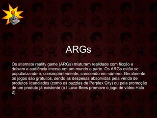 ARGs Os alternate reality game (ARGs) misturam realidade com ficção e deixam a audiência imersa em um mundo a parte. Os ARGs estão se popularizando e, conseqüentemente, crescendo em número. Geralmente, os jogos são gratuitos, sendo as despesas absorvidas pela venda de produtos licenciados (como os puzzles de Perplex City) ou pela promoção de um produto já existente (o I Love Bees promove o jogo de vídeo Halo 2). 