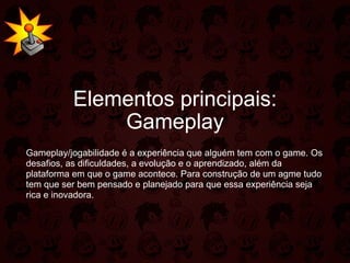 Elementos principais: Gameplay Gameplay/jogabilidade é a experiência que alguém tem com o game. Os desafios, as dificuldades, a evolução e o aprendizado, além da plataforma em que o game acontece. Para construção de um agme tudo tem que ser bem pensado e planejado para que essa experiência seja rica e inovadora. 