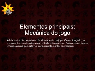 Elementos principais: Mecânica do jogo A Mecânica diz respeito ao funcionamento do jogo. Como é jogado, os movimentos, os desafios e como tudo vai acontecer. Todos esses fatores influenciam no gameplay e, consequentemente, na imersão. 
