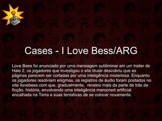 Cases - I Love Bess/ARG Love Bees foi anunciado por uma mensagem subliminar em um trailer de Halo 2, os jogadores que investigou o site titular descobriu que as páginas parecem ser cortadas por uma inteligência misteriosa. Enquanto os jogadores resolviam enigmas, os registros de áudio foram postados no site ilovebees.com que, gradualmente,  revelou mais da parte de trás da ficção, história, envolvendo uma inteligência marooned artificial encalhada na Terra e suas tentativas de se colocar novamente. 