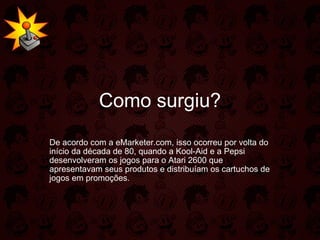 Como surgiu? De acordo com a eMarketer.com, isso ocorreu por volta do início da década de 80, quando a Kool-Aid e a Pepsi desenvolveram os jogos para o Atari 2600 que apresentavam seus produtos e distribuíam os cartuchos de jogos em promoções.  