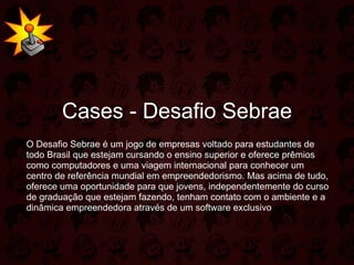 Cases - Desafio Sebrae O Desafio Sebrae é um jogo de empresas voltado para estudantes de todo Brasil que estejam cursando o ensino superior e oferece prêmios como computadores e uma viagem internacional para conhecer um centro de referência mundial em empreendedorismo. Mas acima de tudo, oferece uma oportunidade para que jovens, independentemente do curso de graduação que estejam fazendo, tenham contato com o ambiente e a dinâmica empreendedora através de um software exclusivo 