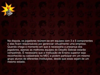 Na disputa, os jogadores reúnem-se em equipes com 3 a 5 componentes e elas ficam responsáveis por gerenciar virtualmente uma empresa. Quando chega o momento em que é necessária a presença dos jogadores, apenas as melhores equipes do Desafio Sebrae estarão competindo. É necessário que a Instituição de Ensino superior seja reconhecida ou cadastrada no MEC e podem participar em um mesmo grupo alunos de diferentes Instituições, desde que estas sejam de um mesmo estado. 