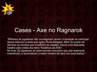 Cases - Axe no Ragnarok "Milhares de jogadores não conseguiram resistir à tentação de participar desse delicioso evento que agitou Rune-Midgard. Além do prazer de derrotar os Incubus que invadiram as cidades, houve uma disputada batalha pela coleta dos itens "Essência de AXE". No final, 20 jogadores de cada servidor provaram que são realmente irresistíveis, e acumularam o maior número de itens em suas Kafras." 
