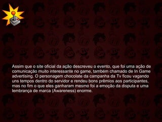   Assim que o site oficial da ação descreveu o evento, que foi uma ação de comunicação muito interessante no game, também chamado de In Game advertising. O personagem chocolate da campanha da Tv ficou vagando uns tempos dentro do servidor e rendeu bons prêmios aos participantes, mas no fim o que eles ganharam mesmo foi a emoção da disputa e uma lembrança de marca (Awareness) enorme. 