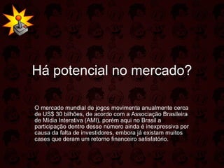Há potencial no mercado? É   O mercado mundial de jogos movimenta anualmente cerca de US$ 30 bilhões, de acordo com a Associação Brasileira de Mídia Interativa (AMI), porém aqui no Brasil a participação dentro desse número ainda é inexpressiva por causa da falta de investidores, embora já existam muitos cases que deram um retorno financeiro satisfatório.  